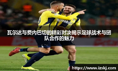 瓦尔达与费内巴切的精彩对决揭示足球战术与团队合作的魅力