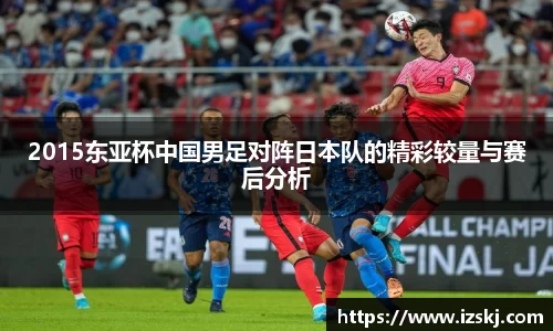 2015东亚杯中国男足对阵日本队的精彩较量与赛后分析